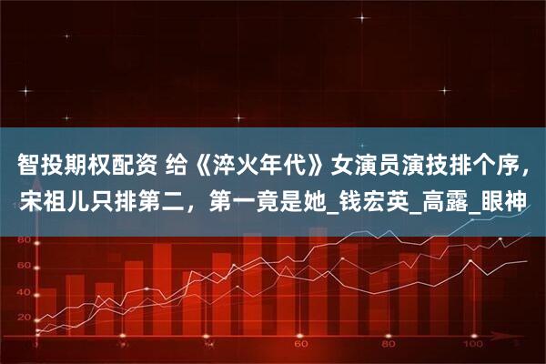 智投期权配资 给《淬火年代》女演员演技排个序，宋祖儿只排第二，第一竟是她_钱宏英_高露_眼神