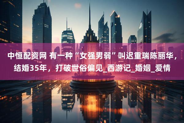 中恒配资网 有一种“女强男弱”叫迟重瑞陈丽华，结婚35年，打破世俗偏见_西游记_婚姻_爱情