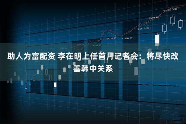 助人为富配资 李在明上任首月记者会：将尽快改善韩中关系