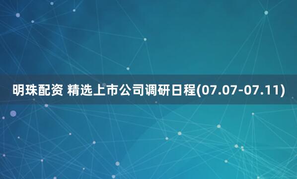 明珠配资 精选上市公司调研日程(07.07-07.11)