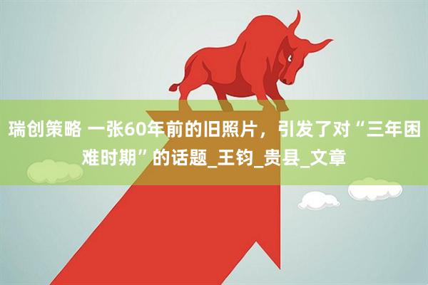 瑞创策略 一张60年前的旧照片，引发了对“三年困难时期”的话题_王钧_贵县_文章
