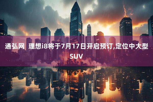 通弘网  理想i8将于7月17日开启预订,定位中大型SUV