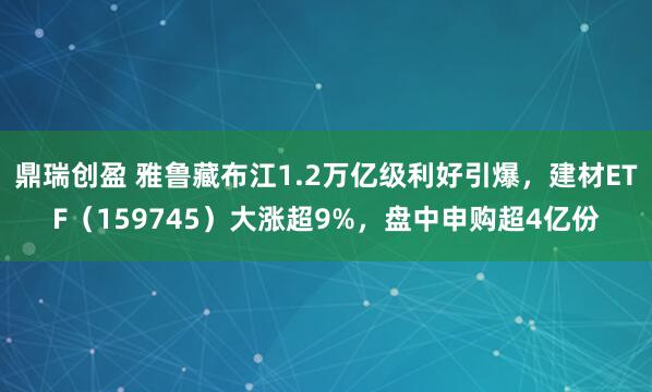 鼎瑞创盈 雅鲁藏布江1.2万亿级利好引爆，建材ETF（159745）大涨超9%，盘中申购超4亿份