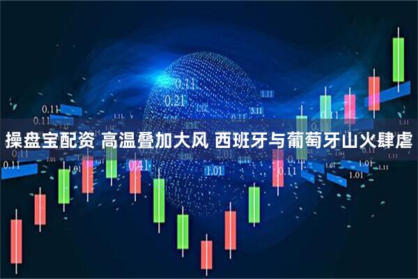 操盘宝配资 高温叠加大风 西班牙与葡萄牙山火肆虐