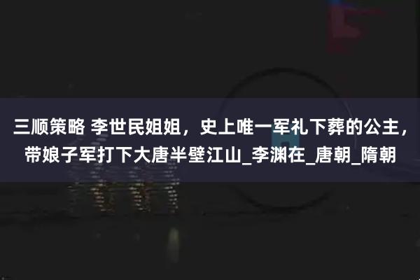 三顺策略 李世民姐姐，史上唯一军礼下葬的公主，带娘子军打下大唐半壁江山_李渊在_唐朝_隋朝
