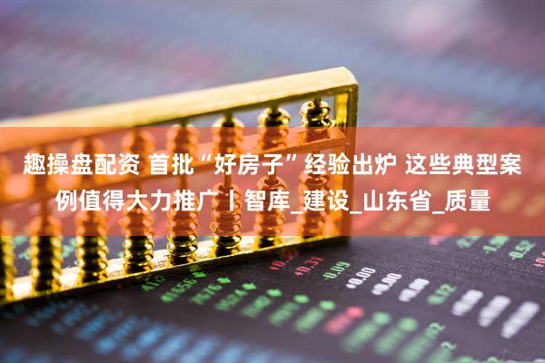 趣操盘配资 首批“好房子”经验出炉 这些典型案例值得大力推广丨智库_建设_山东省_质量